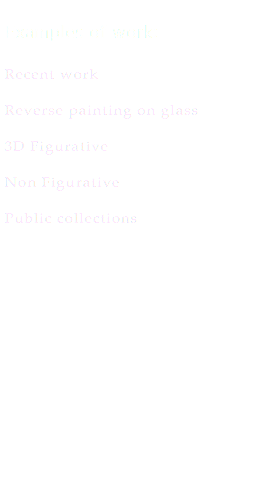  Examples of work: Recent work Reverse painting on glass 3D Figurative Non Figurative Public collections